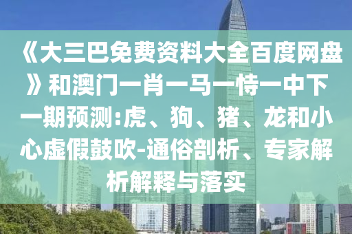 《大三巴免费资料大全百度网盘》和澳门一肖一马一恃一中下一期预测:虎、狗、猪、龙和小心虚假鼓吹-通俗剖析、专家解析解释与落实