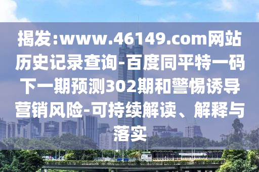 揭发:www.46149.com网站历史记录查询-百度同平特一码下一期预测302期和警惕诱导营销风险-可持续解读、解释与落实