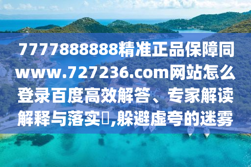 7777888888精准正品保障同www.727236.com网站怎么登录百度高效解答、专家解读解释与落实​,躲避虚夸的迷雾