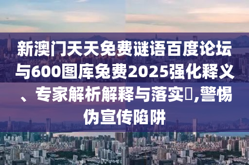 新澳门天天免费谜语百度论坛与600图库兔费2025强化释义、专家解析解释与落实,警惕伪宣传陷阱