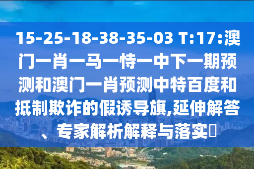 15-25-18-38-35-03 T:17:澳门一肖一马一恃一中下一期预测和澳门一肖预测中特百度和抵制欺诈的假诱导旗,延伸解答、专家解析解释与落实