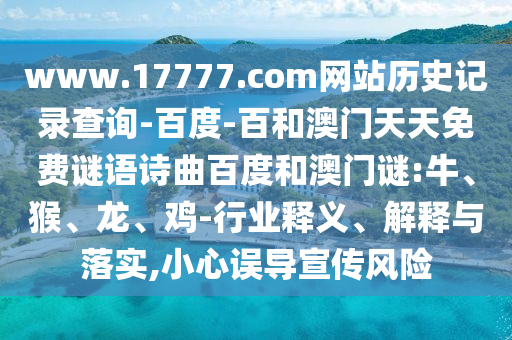 www.17777.com网站历史记录查询-百度-百和澳门天天免费谜语诗曲百度和澳门谜:牛、猴、龙、鸡-行业释义、解释与落实,小心误导宣传风险