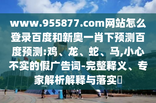 www.955877.com网站怎么登录百度和新奥一肖下预测百度预测:鸡、龙、蛇、马,小心不实的假广告词-完整释义、专家解析解释与落实​