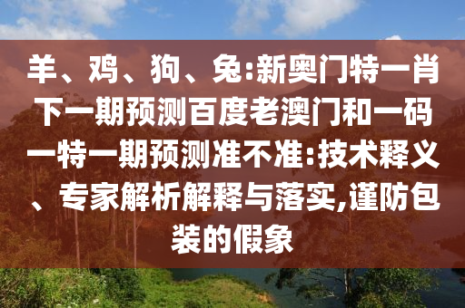 羊、鸡、狗、兔:新奥门特一肖下一期预测百度老澳门和一码一特一期预测准不准:技术释义、专家解析解释与落实,谨防包装的假象