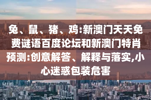 兔、鼠、猪、鸡:新澳门天天免费谜语百度论坛和新澳门特肖预测:创意解答、解释与落实,小心迷惑包装危害