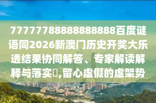 77777788888888888百度谜语同2026新澳门历史开奖大乐透结果协同解答、专家解读解释与落实​,留心虚假的虚架势