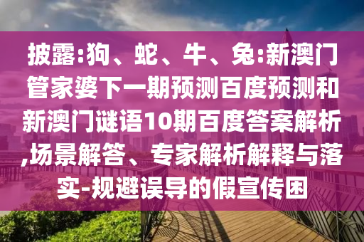 披露:狗、蛇、牛、兔:新澳门管家婆下一期预测百度预测和新澳门谜语10期百度答案解析,场景解答、专家解析解释与落实-规避误导的假宣传困