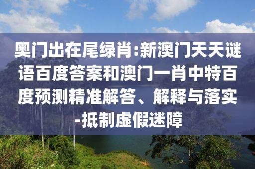 奥门出在尾绿肖:新澳门天天谜语百度答案和澳门一肖中特百度预测精准解答、解释与落实-抵制虚假迷障