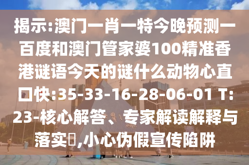揭示:澳门一肖一特今晚预测一百度和澳门管家婆100精准香港谜语今天的谜什么动物心直口快:35-33-16-28-06-01 T:23-核心解答、专家解读解释与落实​,小心伪假宣传陷阱