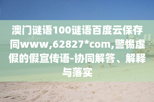 澳门谜语100谜语百度云保存同www,62827*com,警惕虚假的假宣传语-协同解答、解释与落实