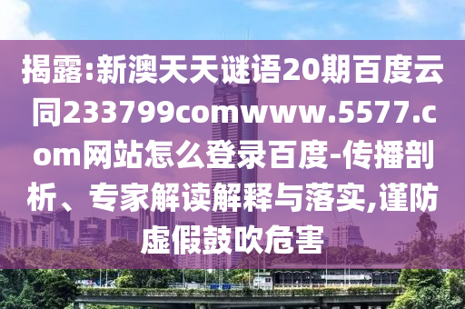 揭露:新澳天天谜语20期百度云同233799comwww.5577.com网站怎么登录百度-传播剖析、专家解读解释与落实,谨防虚假鼓吹危害