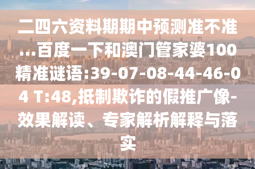 二四六资料期期中预测准不准…百度一下和澳门管家婆100精准谜语:39-07-08-44-46-04 T:48,抵制欺诈的假推广像-效果解读、专家解析解释与落实