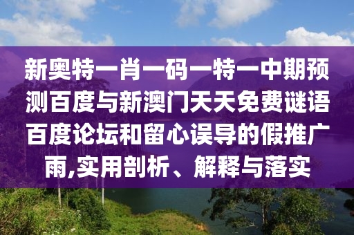 新奥特一肖一码一特一中期预测百度与新澳门天天免费谜语百度论坛和留心误导的假推广雨,实用剖析、解释与落实