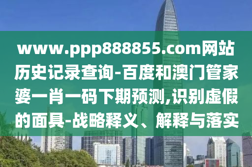www.ppp888855.com网站历史记录查询-百度和澳门管家婆一肖一码下期预测,识别虚假的面具-战略释义、解释与落实
