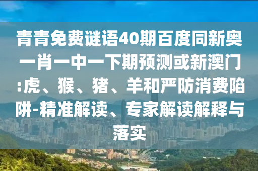青青免费谜语40期百度同新奥一肖一中一下期预测或新澳门:虎、猴、猪、羊和严防消费陷阱-精准解读、专家解读解释与落实