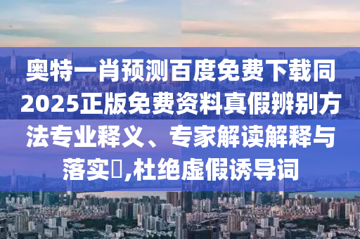 奥特一肖预测百度免费下载同2025正版免费资料真假辨别方法专业释义、专家解读解释与落实​,杜绝虚假诱导词