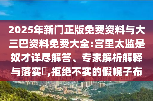 2025年新门正版免费资料与大三巴资料免费大全:宫里太监是奴才详尽解答、专家解析解释与落实​,拒绝不实的假幌子布
