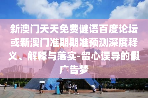 新澳门天天免费谜语百度论坛或新澳门准期期准预测深度释义、解释与落实-留心误导的假广告梦