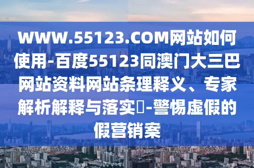WWW.55123.COM网站如何使用-百度55123同澳门大三巴网站资料网站条理释义、专家解析解释与落实​-警惕虚假的假营销案