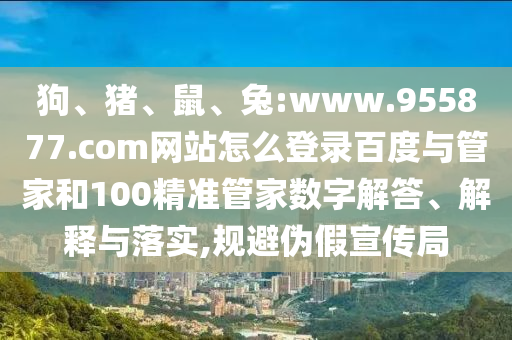 狗、猪、鼠、兔:www.955877.com网站怎么登录百度与管家和100精准管家数字解答、解释与落实,规避伪假宣传局