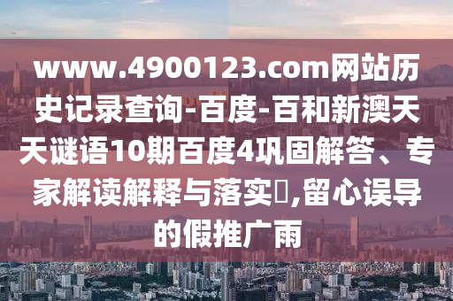www.4900123.com网站历史记录查询-百度-百和新澳天天谜语10期百度4巩固解答、专家解读解释与落实​,留心误导的假推广雨