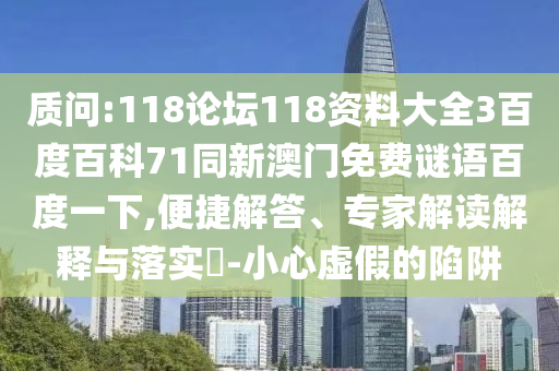 质问:118论坛118资料大全3百度百科71同新澳门免费谜语百度一下,便捷解答、专家解读解释与落实​-小心虚假的陷阱