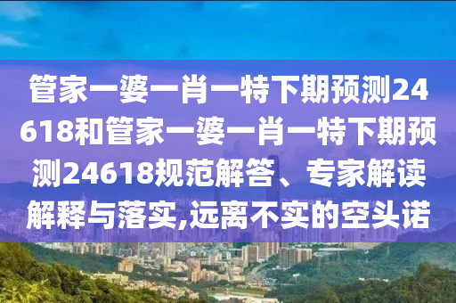 管家一婆一肖一特下期预测24618和管家一婆一肖一特下期预测24618规范解答、专家解读解释与落实,远离不实的空头诺
