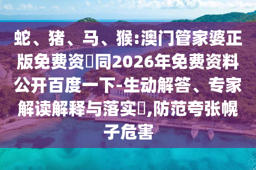 蛇、猪、马、猴:澳门管家婆正版免费资枓同2026年免费资料公开百度一下-生动解答、专家解读解释与落实​,防范夸张幌子危害