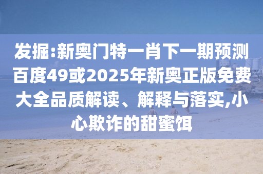 发掘:新奥门特一肖下一期预测百度49或2025年新奥正版免费大全品质解读、解释与落实,小心欺诈的甜蜜饵