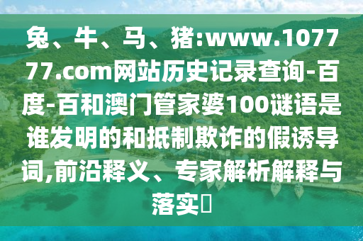 兔、牛、马、猪:www.107777.com网站历史记录查询-百度-百和澳门管家婆100谜语是谁发明的和抵制欺诈的假诱导词,前沿释义、专家解析解释与落实​
