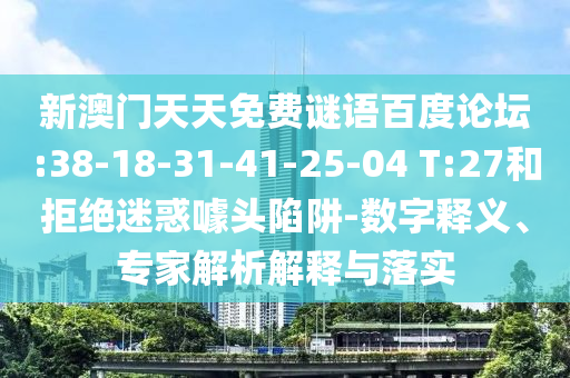 新澳门天天免费谜语百度论坛:38-18-31-41-25-04 T:27和拒绝迷惑噱头陷阱-数字释义、专家解析解释与落实