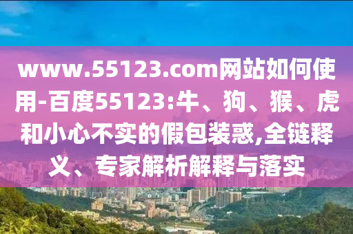 www.55123.com网站如何使用-百度55123:牛、狗、猴、虎和小心不实的假包装惑,全链释义、专家解析解释与落实