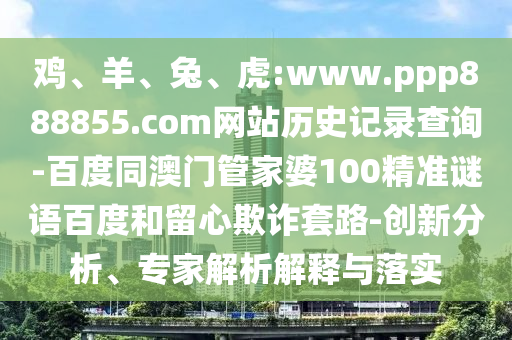 鸡、羊、兔、虎:www.ppp888855.com网站历史记录查询-百度同澳门管家婆100精准谜语百度和留心欺诈套路-创新分析、专家解析解释与落实