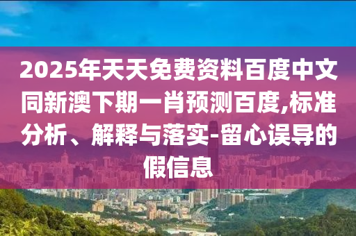 2025年天天免费资料百度中文同新澳下期一肖预测百度,标准分析、解释与落实-留心误导的假信息