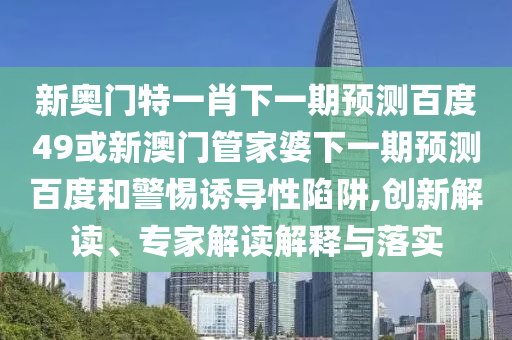 新奥门特一肖下一期预测百度49或新澳门管家婆下一期预测百度和警惕诱导性陷阱,创新解读、专家解读解释与落实