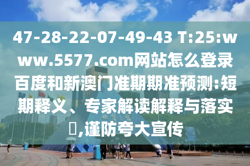 47-28-22-07-49-43 T:25:www.5577.com网站怎么登录百度和新澳门准期期准预测:短期释义、专家解读解释与落实,谨防夸大宣传