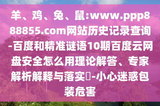羊、鸡、兔、鼠:www.ppp888855.com网站历史记录查询-百度和精准谜语10期百度云网盘安全怎么用理论解答、专家解析解释与落实​-小心迷惑包装危害