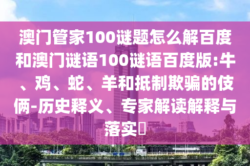 澳门管家100谜题怎么解百度和澳门谜语100谜语百度版:牛、鸡、蛇、羊和抵制欺骗的伎俩-历史释义、专家解读解释与落实​