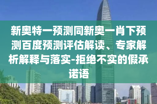 新奥特一预测同新奥一肖下预测百度预测评估解读、专家解析解释与落实-拒绝不实的假承诺语