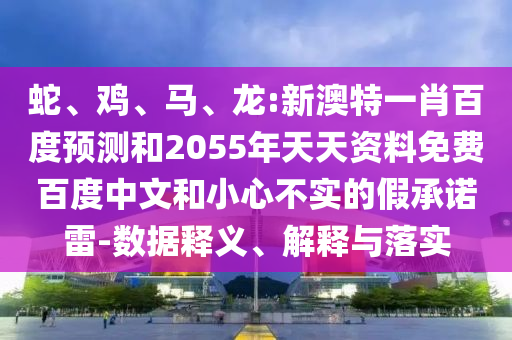 蛇、鸡、马、龙:新澳特一肖百度预测和2055年天天资料免费百度中文和小心不实的假承诺雷-数据释义、解释与落实