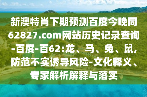 新澳特肖下期预测百度今晚同62827.com网站历史记录查询-百度-百62:龙、马、兔、鼠,防范不实诱导风险-文化释义、专家解析解释与落实