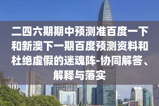 二四六期期中预测准百度一下和新澳下一期百度预测资料和杜绝虚假的迷魂阵-协同解答、解释与落实