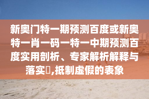 新奥门特一期预测百度或新奥特一肖一码一特一中期预测百度实用剖析、专家解析解释与落实​,抵制虚假的表象