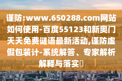 谨防:www.650288.com网站如何使用-百度55123和新奥门天天免费谜语最新活动,谨防虚假包装计-系统解答、专家解析解释与落实