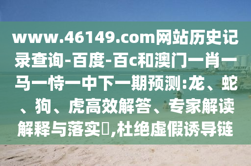 www.46149.com网站历史记录查询-百度-百c和澳门一肖一马一恃一中下一期预测:龙、蛇、狗、虎高效解答、专家解读解释与落实​,杜绝虚假诱导链