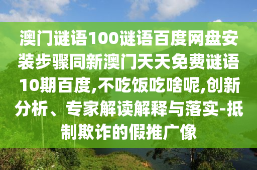 澳门谜语100谜语百度网盘安装步骤同新澳门天天免费谜语10期百度,不吃饭吃啥呢,创新分析、专家解读解释与落实-抵制欺诈的假推广像