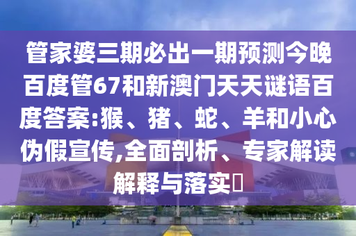 管家婆三期必出一期预测今晚百度管67和新澳门天天谜语百度答案:猴、猪、蛇、羊和小心伪假宣传,全面剖析、专家解读解释与落实​