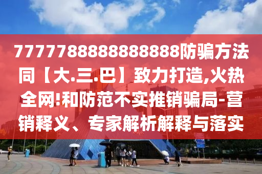 7777788888888888防骗方法同【大.三.巴】致力打造,火热全网!和防范不实推销骗局-营销释义、专家解析解释与落实