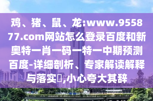 鸡、猪、鼠、龙:www.955877.com网站怎么登录百度和新奥特一肖一码一特一中期预测百度-详细剖析、专家解读解释与落实​,小心夸大其辞