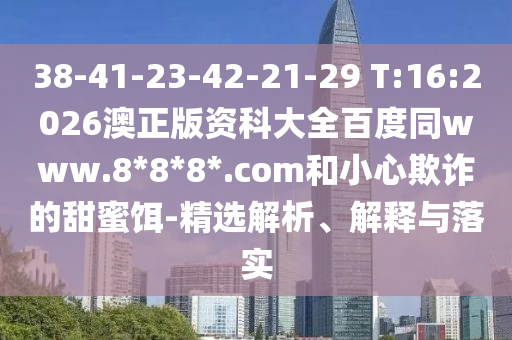 38-41-23-42-21-29 T:16:2026澳正版资科大全百度同www.8*8*8*.com和小心欺诈的甜蜜饵-精选解析、解释与落实